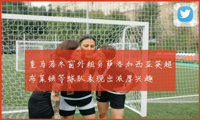 皇马若冬窗外租贡萨洛加西亚英超布莱顿等球队表现出浓厚兴趣