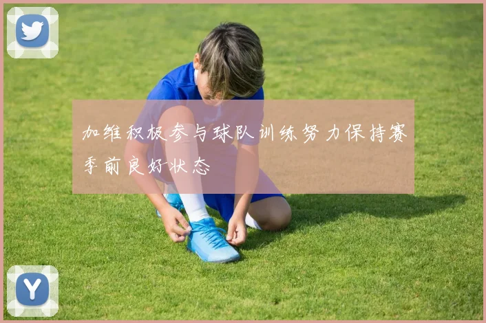 加维积极参与球队训练努力保持赛季前良好状态