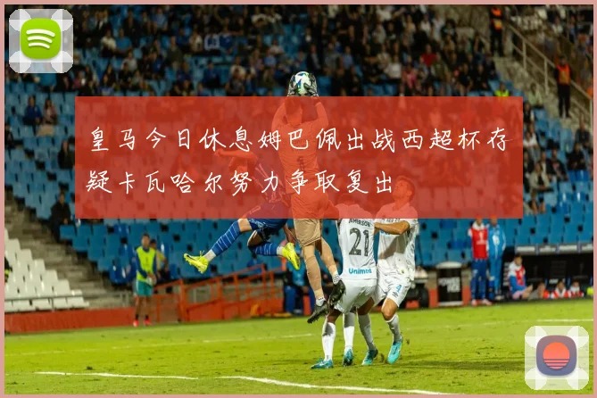 皇马今日休息姆巴佩出战西超杯存疑卡瓦哈尔努力争取复出