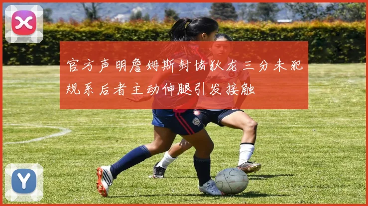 官方声明詹姆斯封堵狄龙三分未犯规系后者主动伸腿引发接触
