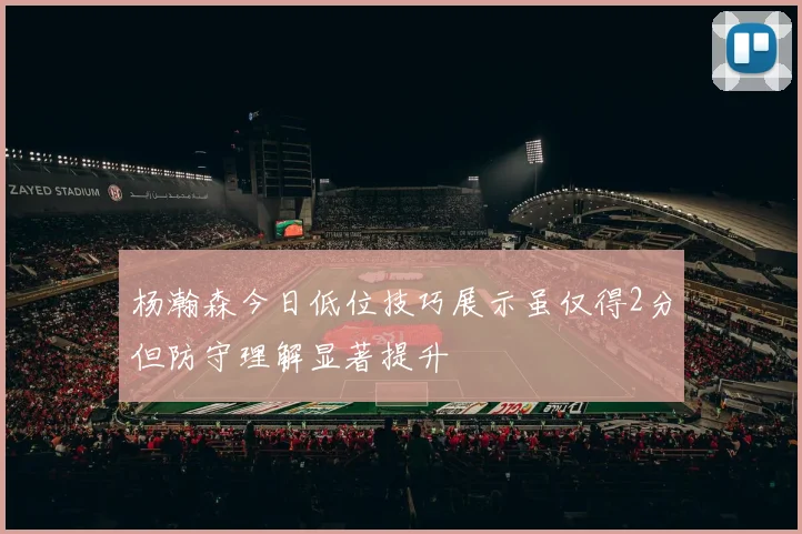 杨瀚森今日低位技巧展示虽仅得2分但防守理解显著提升