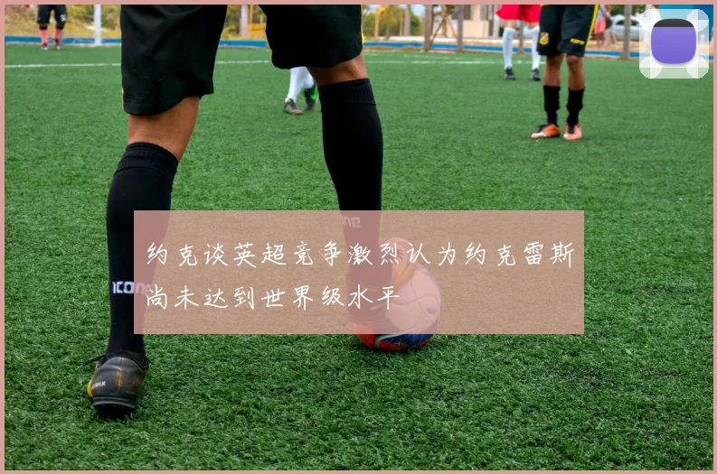 约克谈英超竞争激烈认为约克雷斯尚未达到世界级水平