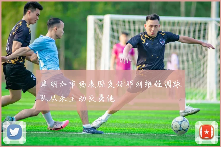 库明加市场表现良好邓利维强调球队从未主动交易他