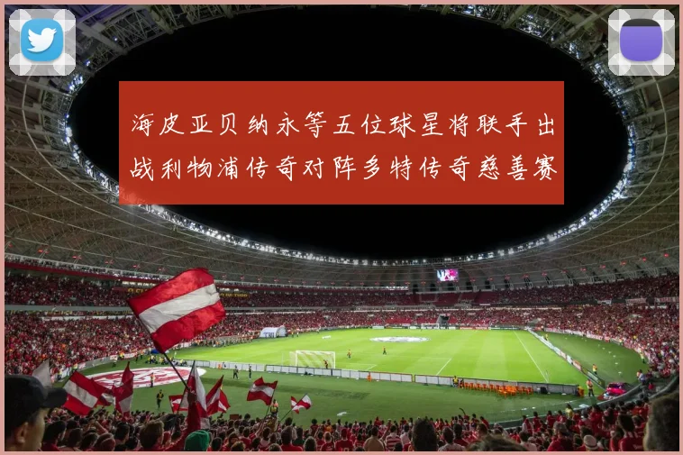 海皮亚贝纳永等五位球星将联手出战利物浦传奇对阵多特传奇慈善赛