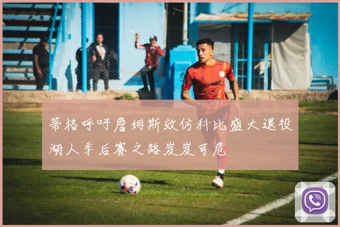 蒂格呼吁詹姆斯效仿科比盛大退役湖人季后赛之路岌岌可危