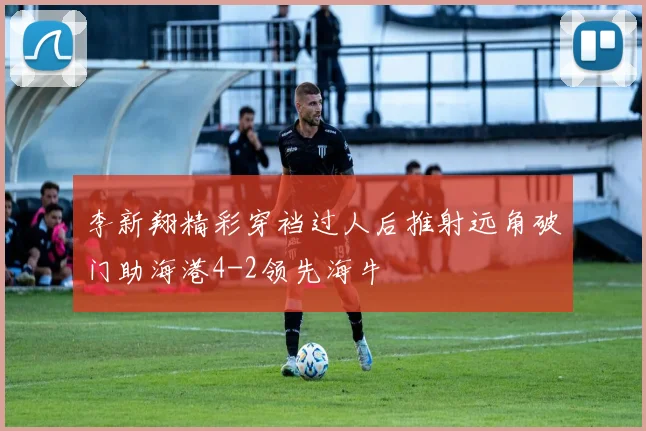 李新翔精彩穿裆过人后推射远角破门助海港4-2领先海牛
