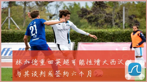 林加德重回英超可能性增大西汉姆与其谈判或签约六个月