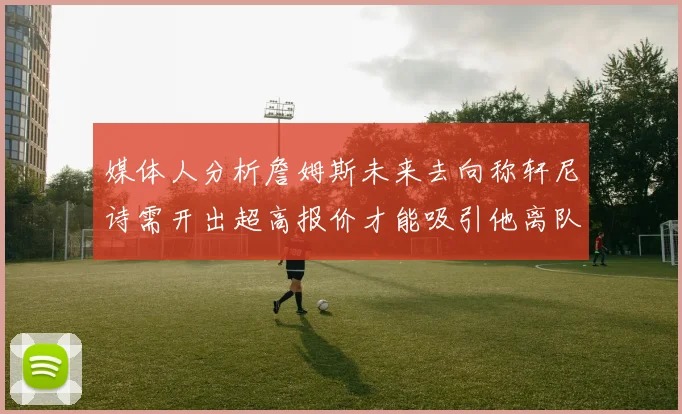 媒体人分析詹姆斯未来去向称轩尼诗需开出超高报价才能吸引他离队