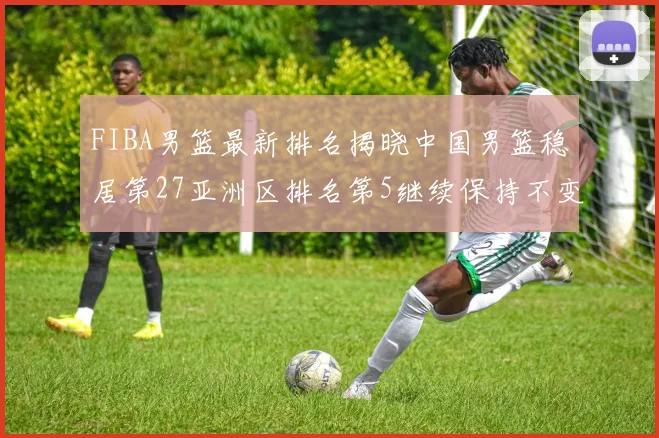 FIBA男篮最新排名揭晓中国男篮稳居第27亚洲区排名第5继续保持不变