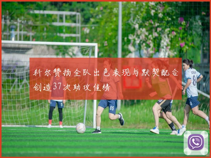 科尔赞扬全队出色表现与默契配合创造37次助攻佳绩