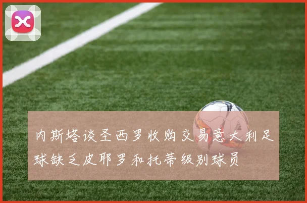 内斯塔谈圣西罗收购交易意大利足球缺乏皮耶罗和托蒂级别球员