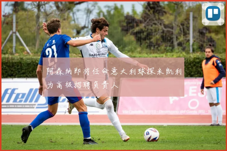 阿森纳即将任命意大利球探米凯利为高级招聘负责人