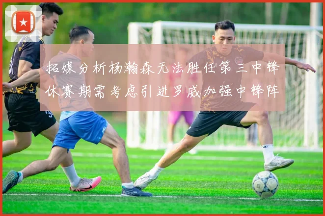 拓媒分析杨瀚森无法胜任第三中锋休赛期需考虑引进罗威加强中锋阵容