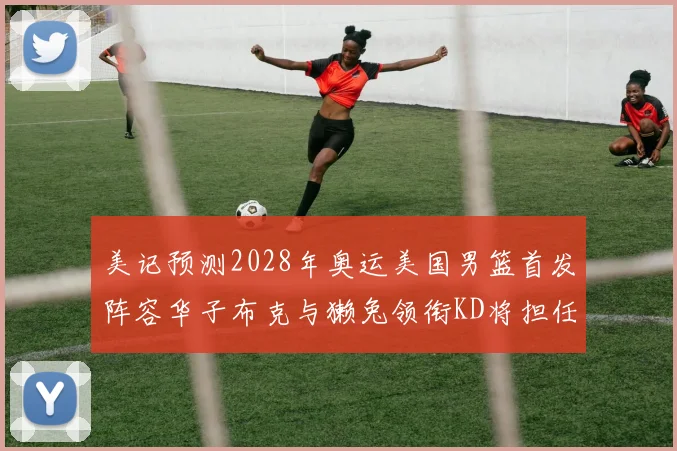 美记预测2028年奥运美国男篮首发阵容华子布克与獭兔领衔KD将担任替补