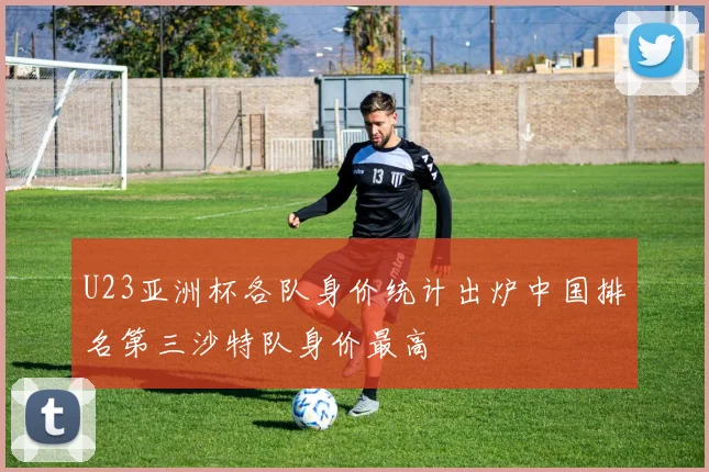 U23亚洲杯各队身价统计出炉中国排名第三沙特队身价最高