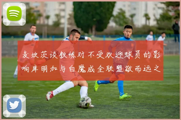 麦坎茨谈教练对不受欢迎球员的影响库明加与白魔成全联盟敬而远之的例证
