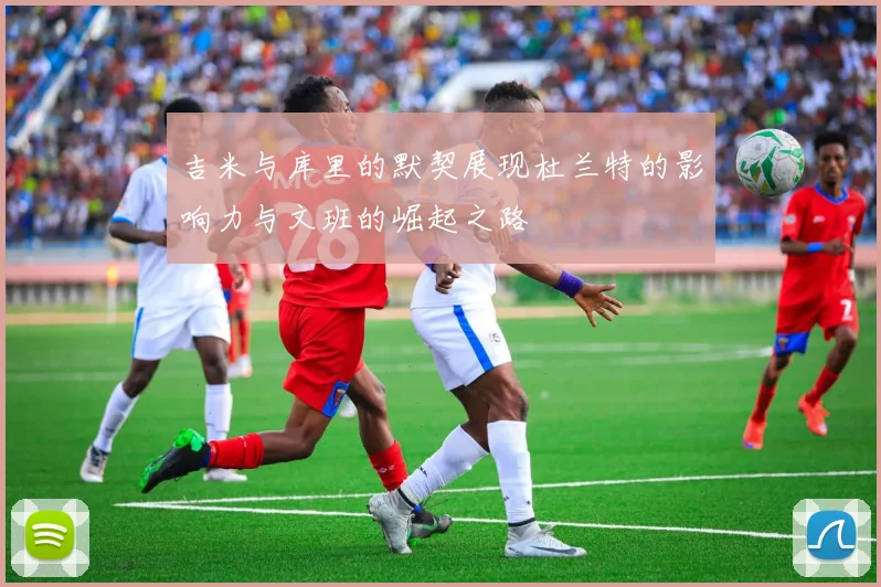 吉米与库里的默契展现杜兰特的影响力与文班的崛起之路