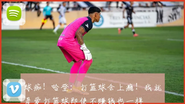 球痴！哈登：打篮球会上瘾！我就是爱打篮球即使不赚钱也一样
