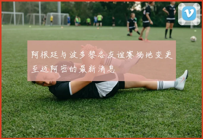 阿根廷与波多黎各友谊赛场地变更至迈阿密的最新消息