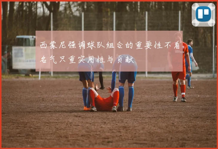 西蒙尼强调球队组合的重要性不看名气只重实用性与贡献