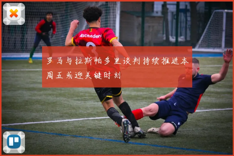 罗马与拉斯帕多里谈判持续推进本周五或迎关键时刻