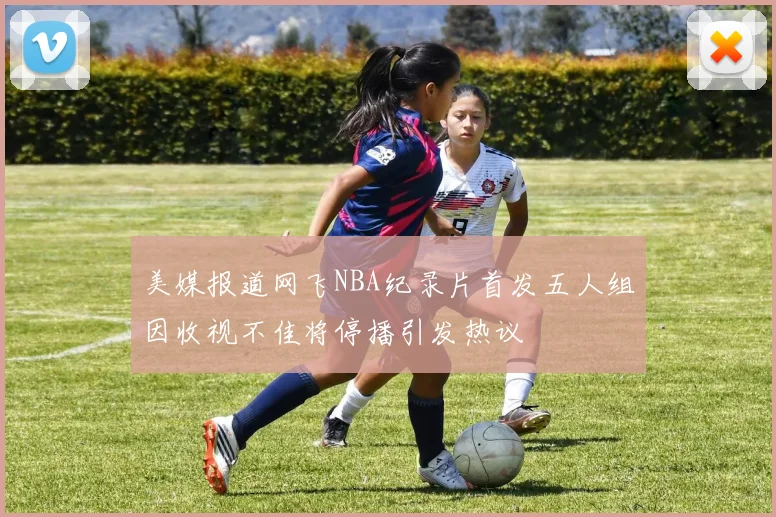 美媒报道网飞NBA纪录片首发五人组因收视不佳将停播引发热议