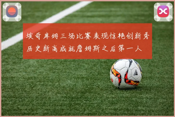埃奇库姆三场比赛表现惊艳创新秀历史新高成就詹姆斯之后第一人