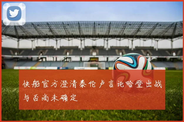 快船官方澄清泰伦卢言论哈登出战与否尚未确定
